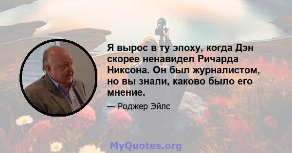 Я вырос в ту эпоху, когда Дэн скорее ненавидел Ричарда Никсона. Он был журналистом, но вы знали, каково было его мнение.