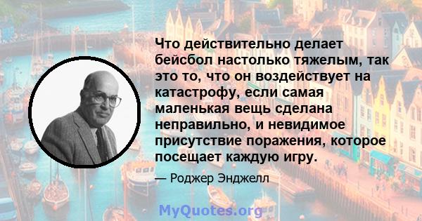 Что действительно делает бейсбол настолько тяжелым, так это то, что он воздействует на катастрофу, если самая маленькая вещь сделана неправильно, и невидимое присутствие поражения, которое посещает каждую игру.