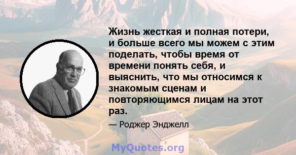 Жизнь жесткая и полная потери, и больше всего мы можем с этим поделать, чтобы время от времени понять себя, и выяснить, что мы относимся к знакомым сценам и повторяющимся лицам на этот раз.