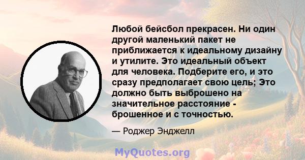 Любой бейсбол прекрасен. Ни один другой маленький пакет не приближается к идеальному дизайну и утилите. Это идеальный объект для человека. Подберите его, и это сразу предполагает свою цель; Это должно быть выброшено на