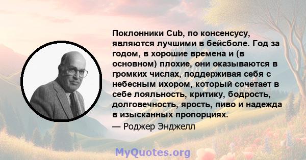 Поклонники Cub, по консенсусу, являются лучшими в бейсболе. Год за годом, в хорошие времена и (в основном) плохие, они оказываются в громких числах, поддерживая себя с небесным ихором, который сочетает в себе