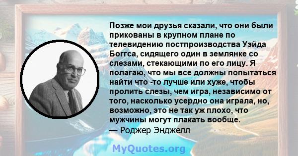 Позже мои друзья сказали, что они были прикованы в крупном плане по телевидению постпроизводства Уэйда Боггса, сидящего один в землянке со слезами, стекающими по его лицу. Я полагаю, что мы все должны попытаться найти