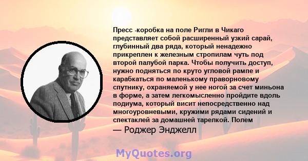 Пресс -коробка на поле Ригли в Чикаго представляет собой расширенный узкий сарай, глубинный два ряда, который ненадежно прикреплен к железным стропилам чуть под второй палубой парка. Чтобы получить доступ, нужно