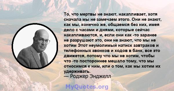 То, что мертвы не знают, накапливает, хотя сначала мы не замечаем этого. Они не знают, как мы, конечно же, общаемся без них, имея дело с часами и днями, которые сейчас накапливаются, и, если они как -то заранее не