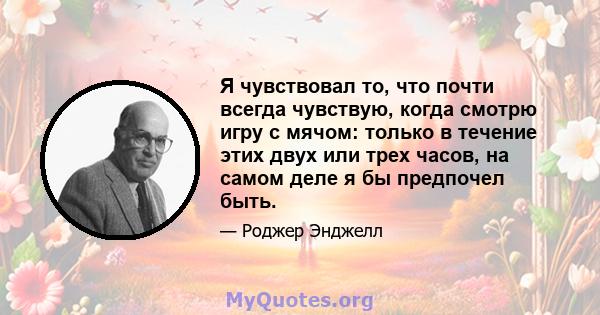 Я чувствовал то, что почти всегда чувствую, когда смотрю игру с мячом: только в течение этих двух или трех часов, на самом деле я бы предпочел быть.