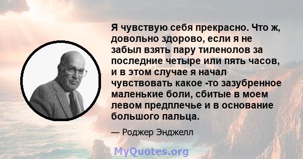 Я чувствую себя прекрасно. Что ж, довольно здорово, если я не забыл взять пару тиленолов за последние четыре или пять часов, и в этом случае я начал чувствовать какое -то зазубренное маленькие боли, сбитые в моем левом