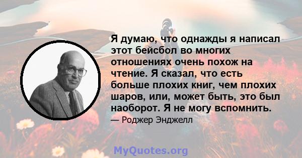 Я думаю, что однажды я написал этот бейсбол во многих отношениях очень похож на чтение. Я сказал, что есть больше плохих книг, чем плохих шаров, или, может быть, это был наоборот. Я не могу вспомнить.