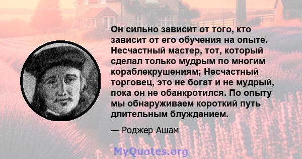 Он сильно зависит от того, кто зависит от его обучения на опыте. Несчастный мастер, тот, который сделал только мудрым по многим кораблекрушениям; Несчастный торговец, это не богат и не мудрый, пока он не обанкротился.