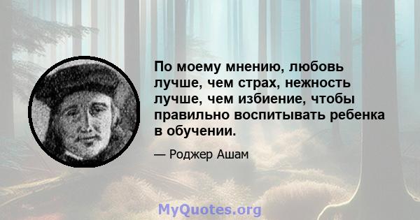 По моему мнению, любовь лучше, чем страх, нежность лучше, чем избиение, чтобы правильно воспитывать ребенка в обучении.