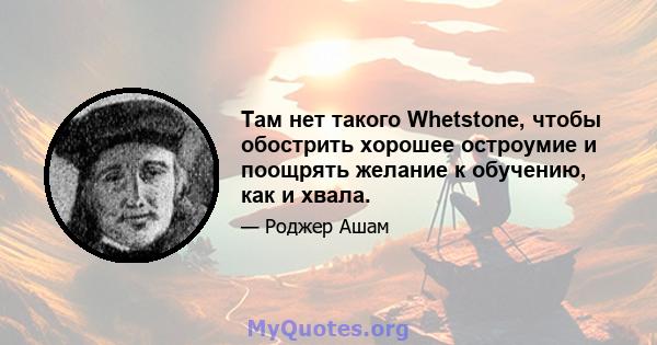 Там нет такого Whetstone, чтобы обострить хорошее остроумие и поощрять желание к обучению, как и хвала.