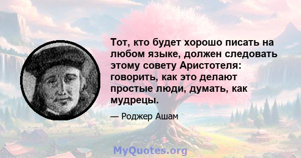 Тот, кто будет хорошо писать на любом языке, должен следовать этому совету Аристотеля: говорить, как это делают простые люди, думать, как мудрецы.