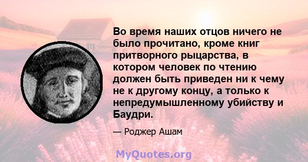 Во время наших отцов ничего не было прочитано, кроме книг притворного рыцарства, в котором человек по чтению должен быть приведен ни к чему не к другому концу, а только к непредумышленному убийству и Баудри.