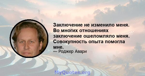 Заключение не изменило меня. Во многих отношениях заключение ошеломляло меня. Совокупность опыта помогла мне.