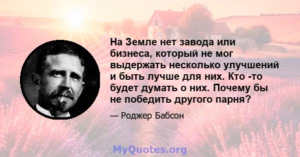 На Земле нет завода или бизнеса, который не мог выдержать несколько улучшений и быть лучше для них. Кто -то будет думать о них. Почему бы не победить другого парня?