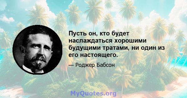 Пусть он, кто будет наслаждаться хорошими будущими тратами, ни один из его настоящего.