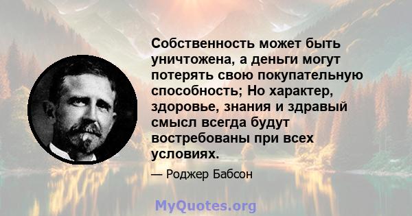 Собственность может быть уничтожена, а деньги могут потерять свою покупательную способность; Но характер, здоровье, знания и здравый смысл всегда будут востребованы при всех условиях.