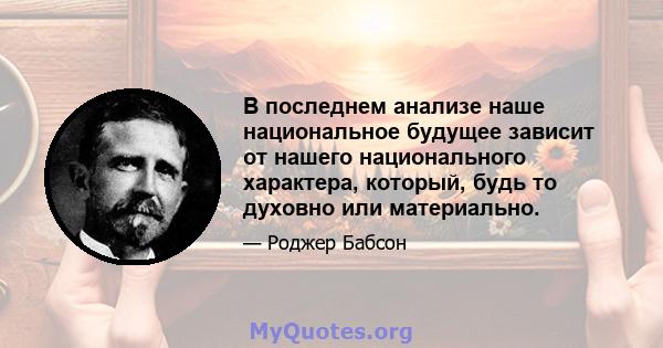 В последнем анализе наше национальное будущее зависит от нашего национального характера, который, будь то духовно или материально.