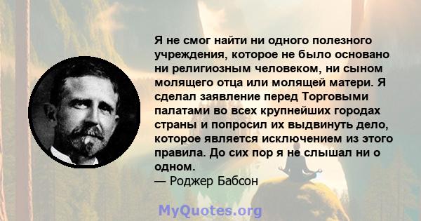 Я не смог найти ни одного полезного учреждения, которое не было основано ни религиозным человеком, ни сыном молящего отца или молящей матери. Я сделал заявление перед Торговыми палатами во всех крупнейших городах страны 