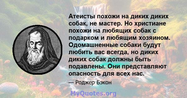 Атеисты похожи на диких диких собак, не мастер. Но христиане похожи на любящих собак с подарком и любящим хозяином. Одомашненные собаки будут любить вас всегда, но диких диких собак должны быть подавлены. Они