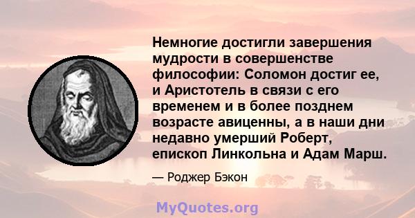 Немногие достигли завершения мудрости в совершенстве философии: Соломон достиг ее, и Аристотель в связи с его временем и в более позднем возрасте авиценны, а в наши дни недавно умерший Роберт, епископ Линкольна и Адам