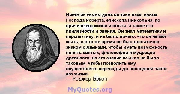 Никто на самом деле не знал наук, кроме Господа Роберта, епископа Линкольна, по причине его жизни и опыта, а также его прилезности и рвения. Он знал математику и перспективу, и не было ничего, что он не мог знать; и в