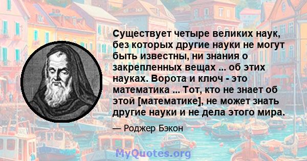 Существует четыре великих наук, без которых другие науки не могут быть известны, ни знания о закрепленных вещах ... об этих науках. Ворота и ключ - это математика ... Тот, кто не знает об этой [математике], не может