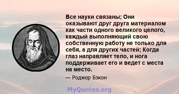 Все науки связаны; Они оказывают друг друга материалом как части одного великого целого, каждый выполняющий свою собственную работу не только для себя, а для других частей; Когда глаз направляет тело, и нога