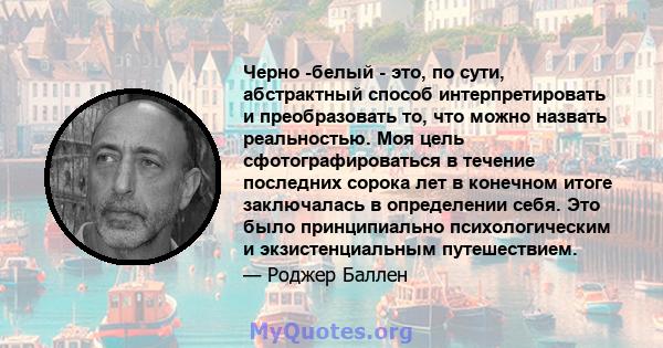 Черно -белый - это, по сути, абстрактный способ интерпретировать и преобразовать то, что можно назвать реальностью. Моя цель сфотографироваться в течение последних сорока лет в конечном итоге заключалась в определении