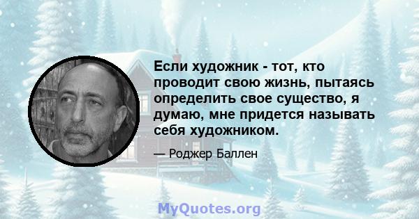 Если художник - тот, кто проводит свою жизнь, пытаясь определить свое существо, я думаю, мне придется называть себя художником.