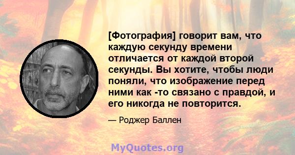 [Фотография] говорит вам, что каждую секунду времени отличается от каждой второй секунды. Вы хотите, чтобы люди поняли, что изображение перед ними как -то связано с правдой, и его никогда не повторится.