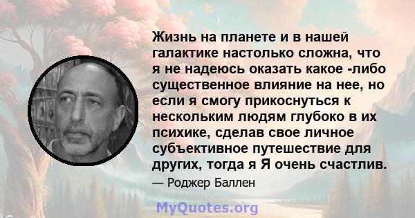 Жизнь на планете и в нашей галактике настолько сложна, что я не надеюсь оказать какое -либо существенное влияние на нее, но если я смогу прикоснуться к нескольким людям глубоко в их психике, сделав свое личное