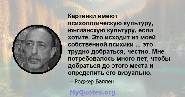 Картинки имеют психологическую культуру, юнгианскую культуру, если хотите. Это исходит из моей собственной психики ... это трудно добраться, честно. Мне потребовалось много лет, чтобы добраться до этого места и