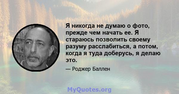 Я никогда не думаю о фото, прежде чем начать ее. Я стараюсь позволить своему разуму расслабиться, а потом, когда я туда доберусь, я делаю это.