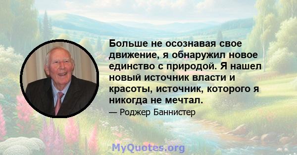 Больше не осознавая свое движение, я обнаружил новое единство с природой. Я нашел новый источник власти и красоты, источник, которого я никогда не мечтал.