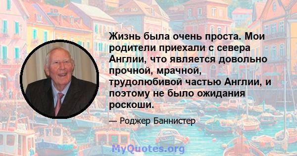 Жизнь была очень проста. Мои родители приехали с севера Англии, что является довольно прочной, мрачной, трудолюбивой частью Англии, и поэтому не было ожидания роскоши.