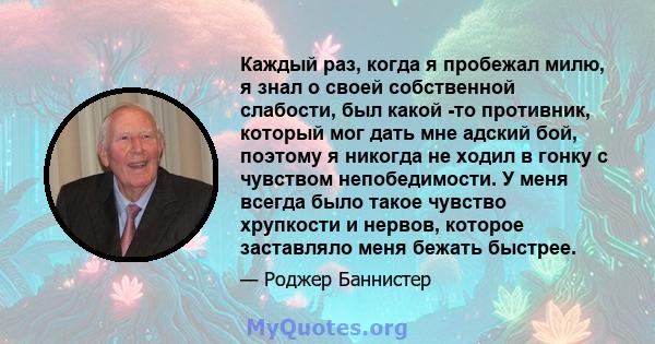 Каждый раз, когда я пробежал милю, я знал о своей собственной слабости, был какой -то противник, который мог дать мне адский бой, поэтому я никогда не ходил в гонку с чувством непобедимости. У меня всегда было такое