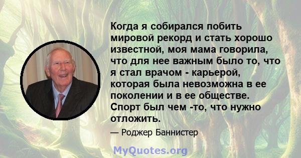 Когда я собирался побить мировой рекорд и стать хорошо известной, моя мама говорила, что для нее важным было то, что я стал врачом - карьерой, которая была невозможна в ее поколении и в ее обществе. Спорт был чем -то,