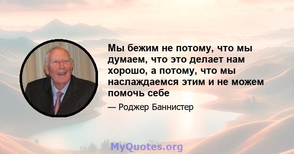 Мы бежим не потому, что мы думаем, что это делает нам хорошо, а потому, что мы наслаждаемся этим и не можем помочь себе