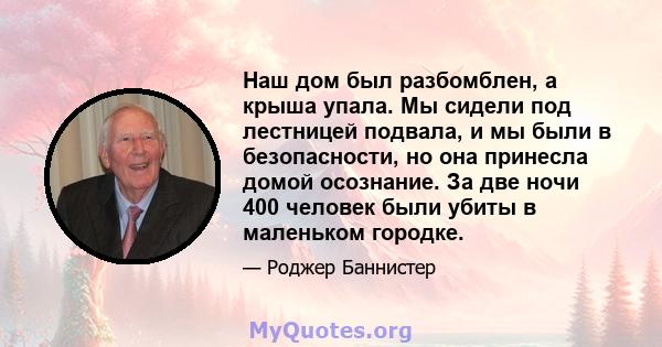 Наш дом был разбомблен, а крыша упала. Мы сидели под лестницей подвала, и мы были в безопасности, но она принесла домой осознание. За две ночи 400 человек были убиты в маленьком городке.