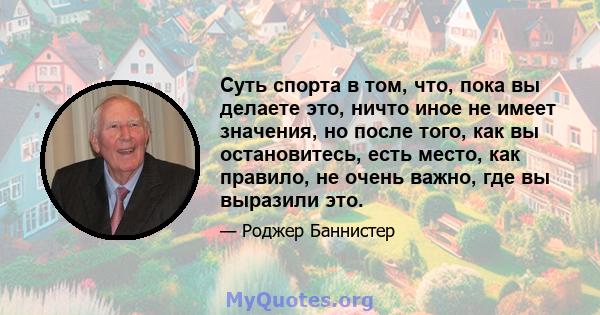 Суть спорта в том, что, пока вы делаете это, ничто иное не имеет значения, но после того, как вы остановитесь, есть место, как правило, не очень важно, где вы выразили это.