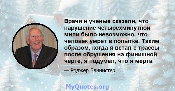 Врачи и ученые сказали, что нарушение четырехминутной мили было невозможно, что человек умрет в попытке. Таким образом, когда я встал с трассы после обрушения на финишной черте, я подумал, что я мертв