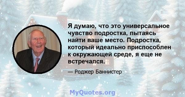 Я думаю, что это универсальное чувство подростка, пытаясь найти ваше место. Подростка, который идеально приспособлен к окружающей среде, я еще не встречался.