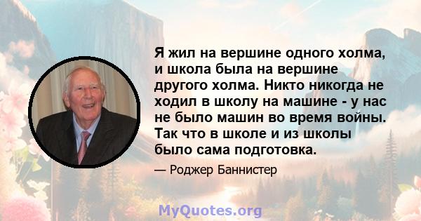 Я жил на вершине одного холма, и школа была на вершине другого холма. Никто никогда не ходил в школу на машине - у нас не было машин во время войны. Так что в школе и из школы было сама подготовка.