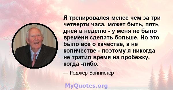 Я тренировался менее чем за три четверти часа, может быть, пять дней в неделю - у меня не было времени сделать больше. Но это было все о качестве, а не количестве - поэтому я никогда не тратил время на пробежку, когда