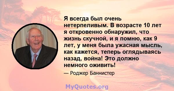 Я всегда был очень нетерпеливым. В возрасте 10 лет я откровенно обнаружил, что жизнь скучной, и я помню, как 9 лет, у меня была ужасная мысль, как кажется, теперь оглядываясь назад, война! Это должно немного оживить!