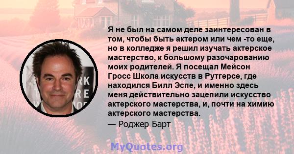 Я не был на самом деле заинтересован в том, чтобы быть актером или чем -то еще, но в колледже я решил изучать актерское мастерство, к большому разочарованию моих родителей. Я посещал Мейсон Гросс Школа искусств в