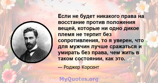 Если не будет никакого права на восстание против положения вещей, которые ни одно дикое племя не терпит без сопротивления, то я уверен, что для мужчин лучше сражаться и умирать без права, чем жить в таком состоянии, как 