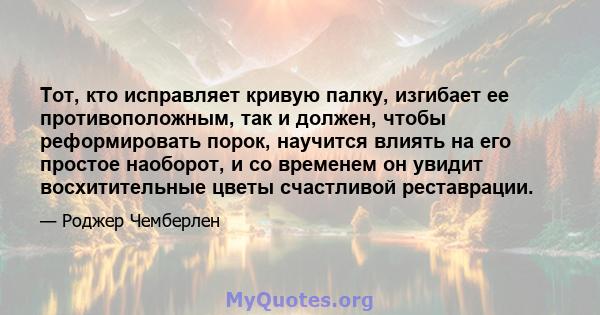 Тот, кто исправляет кривую палку, изгибает ее противоположным, так и должен, чтобы реформировать порок, научится влиять на его простое наоборот, и со временем он увидит восхитительные цветы счастливой реставрации.