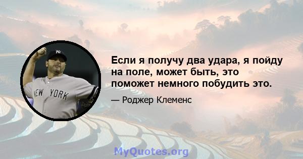 Если я получу два удара, я пойду на поле, может быть, это поможет немного побудить это.