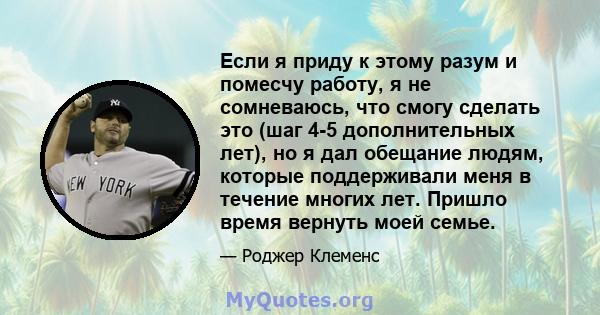 Если я приду к этому разум и помесчу работу, я не сомневаюсь, что смогу сделать это (шаг 4-5 дополнительных лет), но я дал обещание людям, которые поддерживали меня в течение многих лет. Пришло время вернуть моей семье.